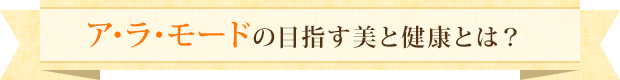 ア･ラ･モードの目指す美と健康とは？