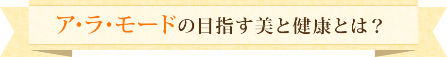 ア･ラ･モードの目指す美と健康とは？